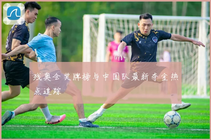 残奥会奖牌榜与中国队最新夺金热点追踪