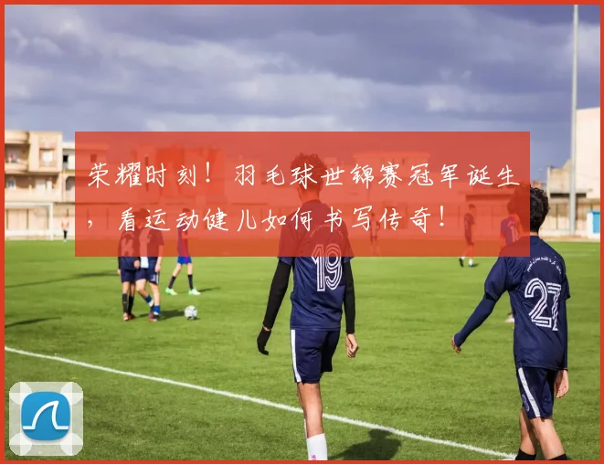 荣耀时刻！羽毛球世锦赛冠军诞生，看运动健儿如何书写传奇！