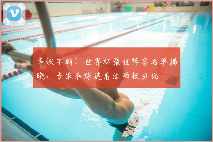 争议不断！世界杯最佳阵容名单揭晓，专家和球迷看法两极分化