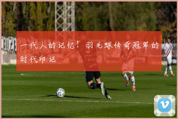 一代人的记忆！羽毛球传奇冠军的时代印记