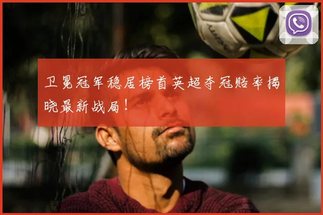 卫冕冠军稳居榜首英超夺冠赔率揭晓最新战局！