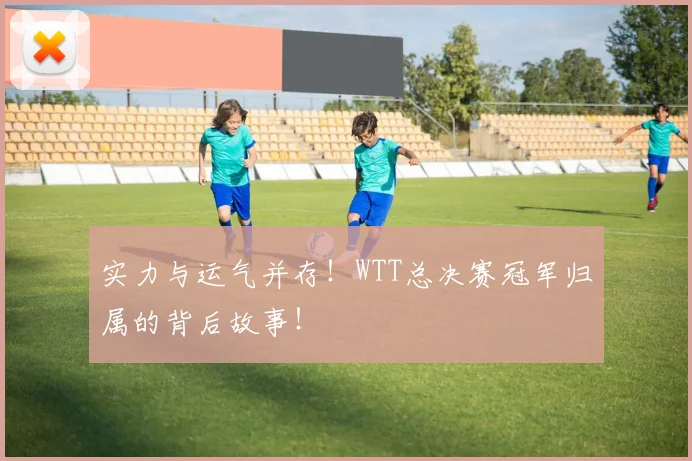 实力与运气并存！WTT总决赛冠军归属的背后故事！