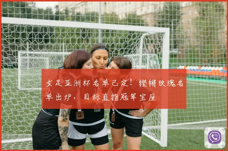 女足亚洲杯名单已定！铿锵玫瑰名单出炉，目标直指冠军宝座