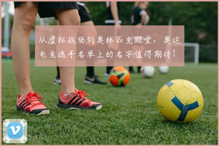 从虚拟战场到奥林匹克殿堂，奥运电竞选手名单上的名字值得期待！