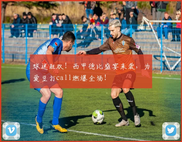 球迷狂欢！西甲德比盛宴来袭，为爱豆打call燃爆全场！