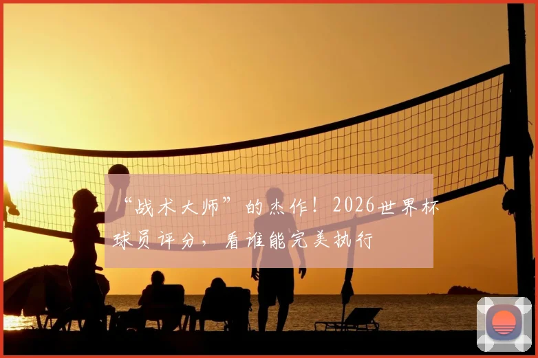 “战术大师”的杰作！2026世界杯球员评分，看谁能完美执行