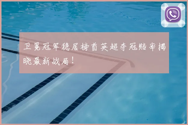 卫冕冠军稳居榜首英超夺冠赔率揭晓最新战局！