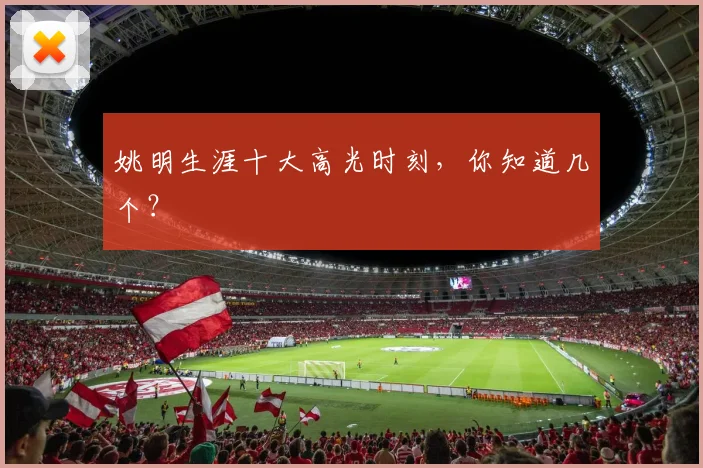 姚明生涯十大高光时刻，你知道几个？