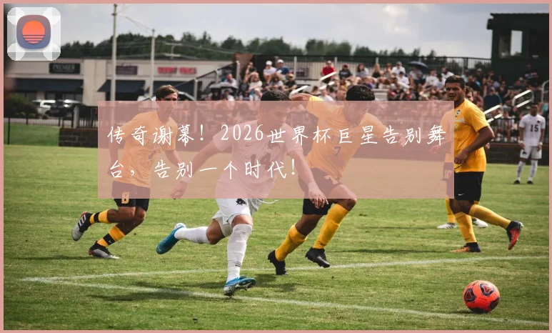 传奇谢幕！2026世界杯巨星告别舞台，告别一个时代！