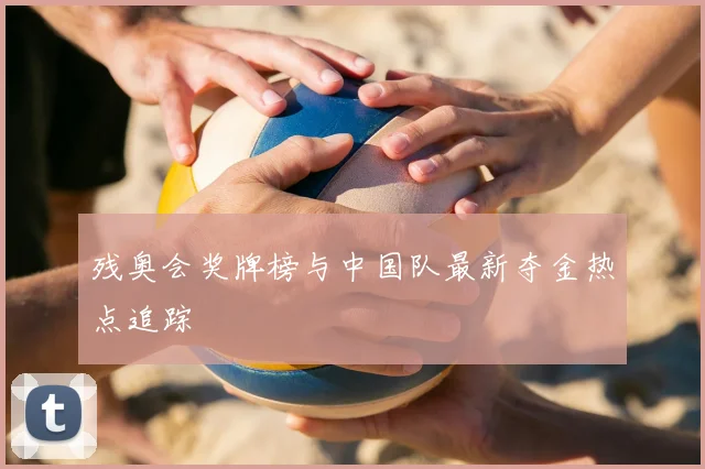 残奥会奖牌榜与中国队最新夺金热点追踪