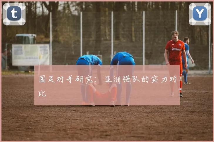 国足对手研究：亚洲强队的实力对比
