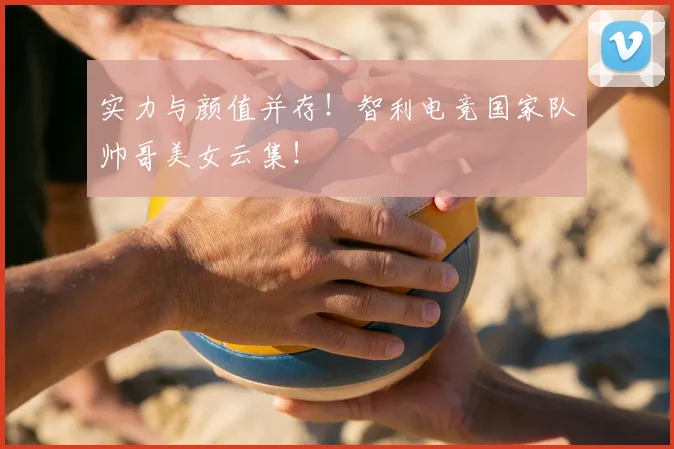 实力与颜值并存！智利电竞国家队帅哥美女云集！