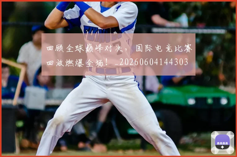 回顾全球巅峰对决，国际电竞比赛回放燃爆全场！_20260604144303