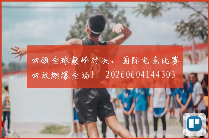 回顾全球巅峰对决，国际电竞比赛回放燃爆全场！_20260604144303