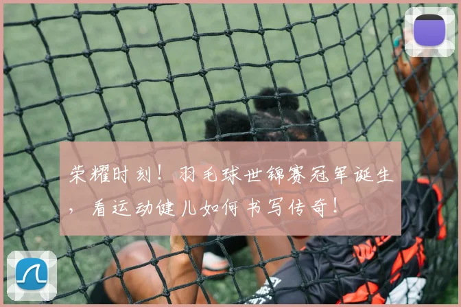 荣耀时刻！羽毛球世锦赛冠军诞生，看运动健儿如何书写传奇！