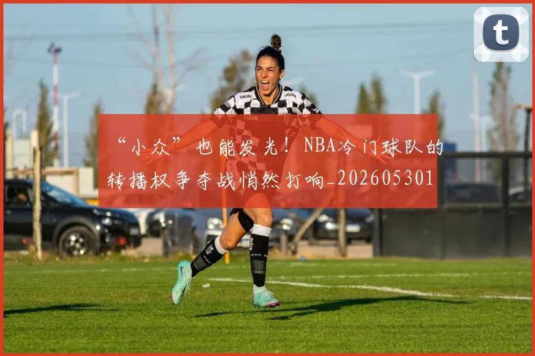 “小众”也能发光！NBA冷门球队的转播权争夺战悄然打响_20260530143949