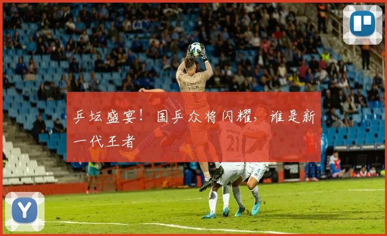 乒坛盛宴！国乒众将闪耀，谁是新一代王者