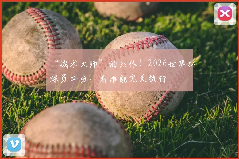 “战术大师”的杰作！2026世界杯球员评分，看谁能完美执行