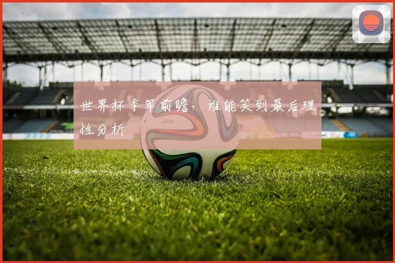 世界杯季军前瞻，谁能笑到最后理性分析