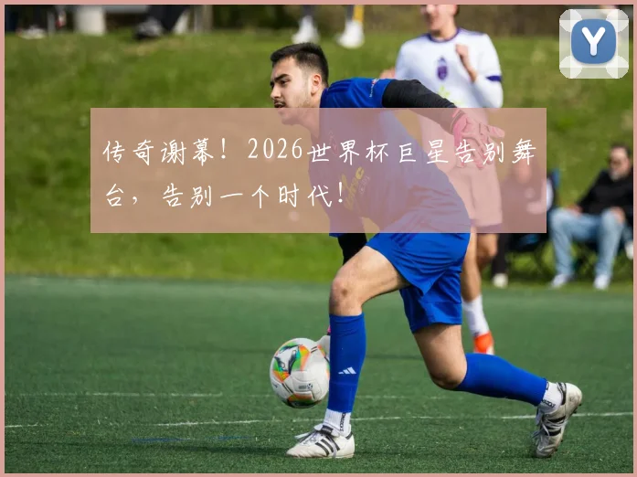 传奇谢幕！2026世界杯巨星告别舞台，告别一个时代！